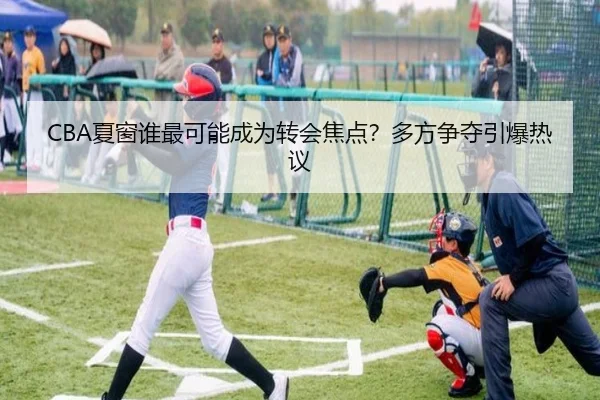 CBA夏窗谁最可能成为转会焦点？多方争夺引爆热议