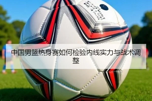 中国男篮热身赛如何检验内线实力与战术调整